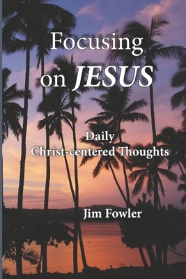 Focusing on Jesus: Daily Christ-centered Thoughts by Jim Fowler