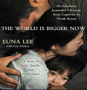 The World Is Bigger Now: An American Journalist's Release from Captivity in North Korea . . . A Remarkable Story of Faith, Family, and Forgiveness by Euna Lee, Lisa Dickey