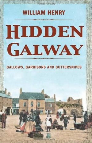 Hidden Galway: Gallows, Garrisons and Guttersnipes by William Henry