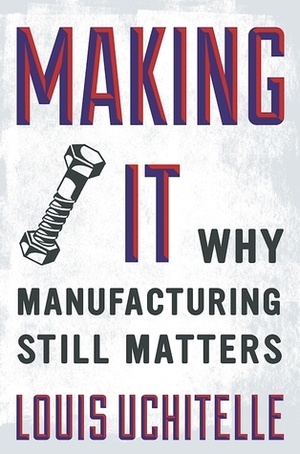 Making It: Why Manufacturing Still Matters by Louis Uchitelle