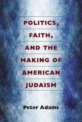 Politics, Faith, and the Making of American Judaism by Peter Adams