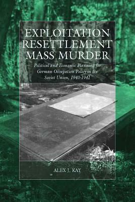 Exploitation, Resettlement, Mass Murder: Political and Economic Planning for German Occupation Policy in the Soviet Union, 1940-1941 by Alex J. Kay