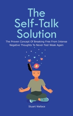 The Self-Talk Solution: The Proven Concept Of Breaking Free From Intense Negative Thoughts To Never Feel Weak Again by Stuart Wallace, Patrick Magana