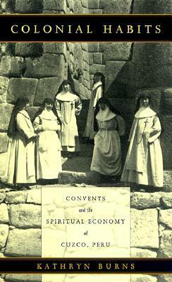 Colonial Habits: Convents and the Spiritual Economy of Cuzco, Peru by Kathryn Burns