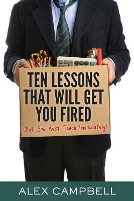 Ten Lessons That Will Get You Fired: (but You Must Teach Immediately) by Alex Campbell