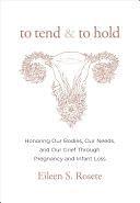 To Tend and To Hold: Honoring Our Bodies, Our Needs, and Our Grief Through Pregnancy and Infant Loss by Eileen S. Rosete