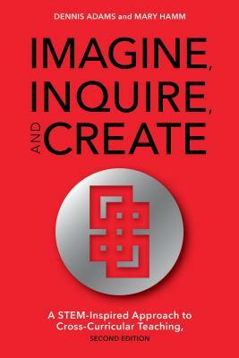 Imagine, Inquire, and Create: A STEM-Inspired Approach to Cross-Curricular Teaching, 2nd Edition by Mary Hamm, Dennis Adams