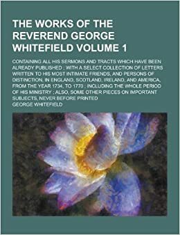 The Works of the Reverend George Whitefield; Containing All His Sermons and Tracts Which Have Been Already Published; With a Select Collection of Letters Written to His Most Intimate Friends, and Persons of Distinction, in Volume 1 by George Whitefield