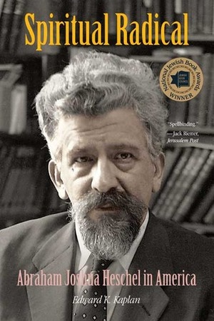 Spiritual Radical: Abraham Joshua Heschel in America, 1940-1972 by Edward K. Kaplan