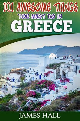 Greece: 101 Awesome Things You Must Do In Greece: Greece Travel Guide to The Land of Gods. The True Travel Guide from a True T by James Hall