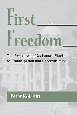 First Freedom: The Responses of Alabama's Blacks to Emancipation and Reconstruction by Peter Kolchin