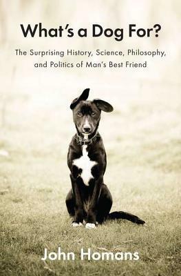 What's a Dog For?: The Surprising History, Science, Philosophy, and Politics of Man's Best Friend by John Homans
