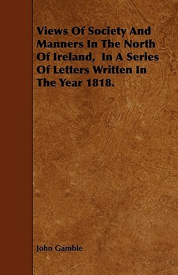 Views Of Society And Manners In The North Of Ireland, In A Series Of Letters Written In The Year 1818. by John Gamble