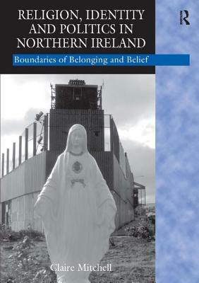 Religion, Identity and Politics in Northern Ireland: Boundaries of Belonging and Belief by Claire Mitchell