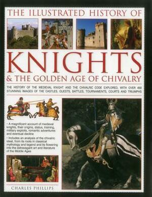 The Illustrated History of Knights & the Golden Age of Chivalry: The History of the Medieval Knight and the Chivalric Code Explored, with Over 450 Stunning Images of the Castles, Quests, Battles, Tournaments, Courts and Triumphs by Charles Phillips