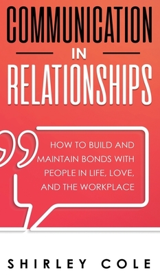 Communication In Relationships: How To Build And Maintain Bonds With People In Life, Love, And The Workplace by Shirley Cole