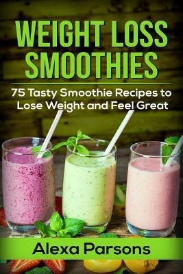 Weight Loss Smoothies: 75 Tasty Smoothie Recipes to Lose Weight and Feel Great by Alexa Parsons