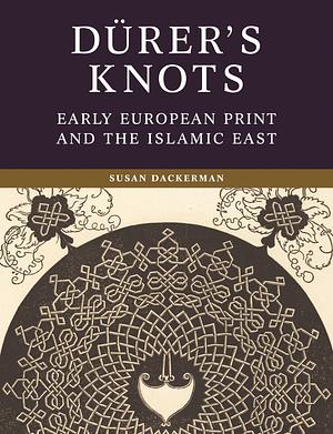 Dürer's Knots: Early European Print and the Islamic East by Susan Dackerman