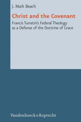 Christ and the Covenant: Francis Turretin's Federal Theology as a Defense of the Doctrine of Grace by J. Mark Beach