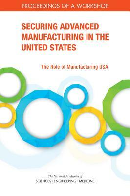 Securing Advanced Manufacturing in the United States: The Role of Manufacturing Usa: Proceedings of a Workshop by Policy and Global Affairs, Board on Science Technology and Economic, National Academies of Sciences Engineeri