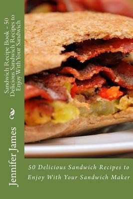 Sandwich Recipe Book - 50 Delicious Sandwich Recipes to Enjoy With Your Sandwich by Jennifer James