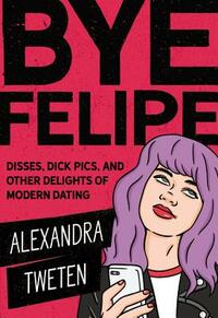 Bye Felipe: Disses, Dick Pics, and Other Delights of Modern Dating by Alexandra Tweten