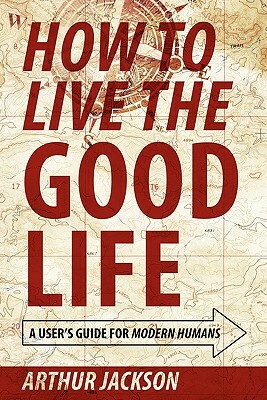 How to Live the Good Life: A User's Guide for Modern Humans by Arthur Jackson