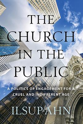 The Church in the Public: A Politics of Engagement for a Cruel and Indifferent Age by Ilsup Ahn