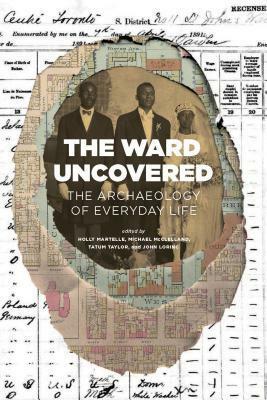 The Ward Uncovered: The Archaeology of Everyday Life by Tatum Taylor, Michael McClelland, Holly Martelle, John Lorinc