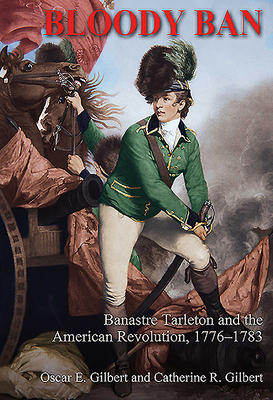 Bloody Ban: Banastre Tarleton and the American Revolution, 1776 - 1783 by Catherine R. Gilbert, Oscar E. Gilbert