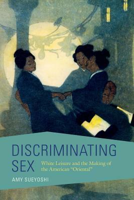 Discriminating Sex: White Leisure and the Making of the American Oriental by Amy Sueyoshi