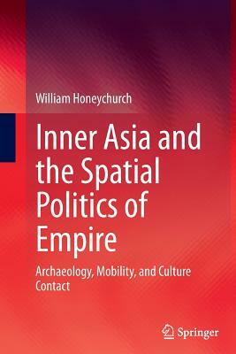 Inner Asia and the Spatial Politics of Empire: Archaeology, Mobility, and Culture Contact by William Honeychurch