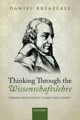 Thinking Through the Wissenschaftslehre: Themes from Fichte's Early Philosophy by Daniel Breazeale