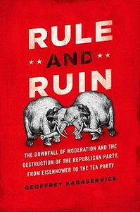 Rule and Ruin: The Downfall of Moderation and the Destruction of the Republican Party, from Eisenhower to the Tea Party by Geoffrey Kabaservice