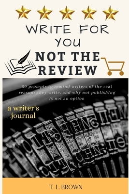 Write for You, Not the Review: 50 Prompts to Help Remind Writers of the Real Reasons They Write, and Why Not Publishing is Not an Option by T. L. Brown