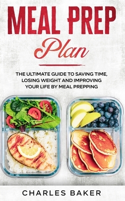 Meal Prep Plan: The Ultimate Guide to Saving Time, Losing Weight and Improving Your Life by Meal Prepping by Charles Baker