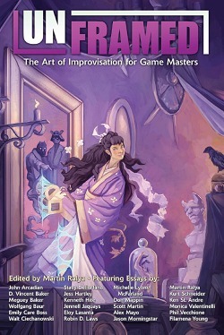 Unframed: The Art of Improvisation For Game Masters by Michelle Lyons McFarland, John Arcadian, Jason Morningstar, Monica Valentinelli, Meguey Baker, Stacy Dellorfano, Kenneth Hite, Walt Ciechanowksi, Filamena Young, Jess Hartley, Kurt Schneider, Wolfgang Baur, Phil Vecchione, Scott Martin, Don Mappin, Robin D. Laws, Martin Ralya, Eloy Lasanta, Jennell Jaquays, Ken St. Andre, Emily Care Boss, ALEX MAYO, D. Vincent Baker