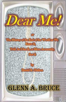 Dear Me!: or The History of the End of the World as We Knew It, Told As I See It, or More Accurately, Saw It by Daniel R. Olafso by Glenn A. Bruce