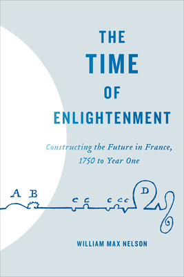 The Time of Enlightenment: Constructing the Future in France, 1750 to Year One by William Max Nelson