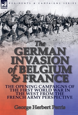 The German Invasion of Belgium & France: The Opening Campaigns of the First World War in the West from the French Army Perspective by George Herbert Perris