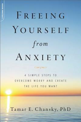 Freeing Yourself from Anxiety: 4 Simple Steps to Overcome Worry and Create the Life You Want by Tamar Chansky