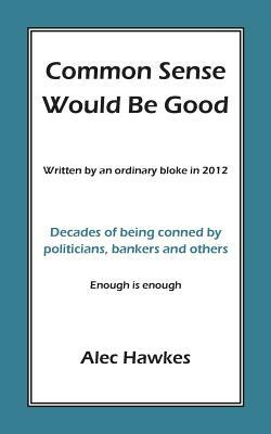 Common Sense Would Be Good: Decades of being conned by politicians, bankers, and others by Alec Hawkes