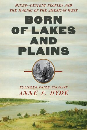 Born of Lakes and Plains: Mixed-Descent Peoples and the Making of the American West by Anne F. Hyde