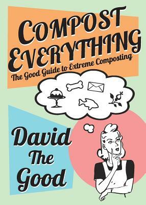 Compost Everything: The Good Guide to Extreme Composting by David Goodman
