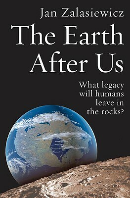 The Earth After Us: What Legacy Will Humans Leave in the Rocks? by Jan Zalasiewicz