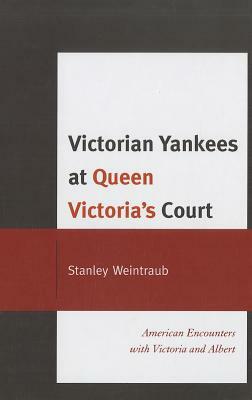 Victorian Yankees at Queen Victoria's Court: American Encounters with Victoria and Albert by Stanley Weintraub