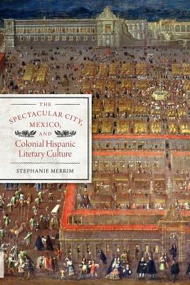 The Spectacular City, Mexico, and Colonial Hispanic Literary Culture by Stephanie Merrim