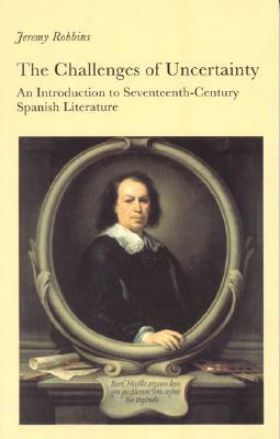 The Challenges of Uncertainty: An Introduction to Seventeenth-Century Spanish Literature by Jeremy Robbins