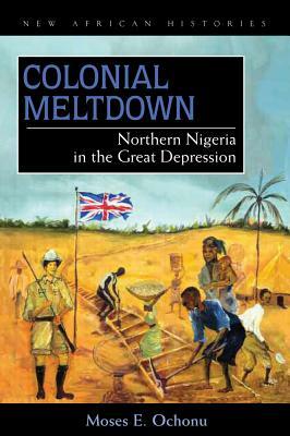 Colonial Meltdown: Northern Nigeria in the Great Depression by Moses E. Ochonu