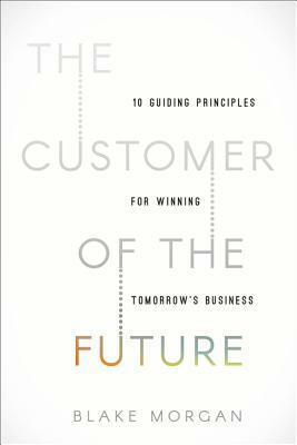 The Customer of the Future: 10 Guiding Principles for Winning Tomorrow's Business by Blake Morgan